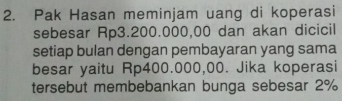 Pak Hasan meminjam uang di koperasi 
sebesar Rp3.200.000,00 dan akan dicicil 
setiap bulan dengan pembayaran yang sama 
besar yaitu Rp400.000,00. Jika koperasi 
tersebut membebankan bunga sebesar 2%