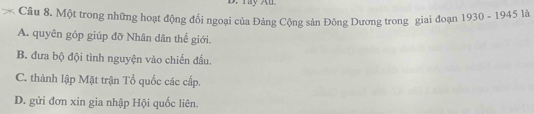 Tay Au.
Câu 8. Một trong những hoạt động đối ngoại của Đảng Cộng sản Đông Dương trong giai đoạn 1930 - 1945 là
A. quyên góp giúp đỡ Nhân dân thế giới.
B. đưa bộ đội tình nguyện vào chiến đấu.
C. thành lập Mặt trận Tổ quốc các cấp.
D. gửi đơn xin gia nhập Hội quốc liên.