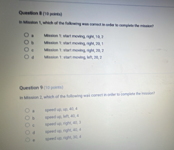 In Mission 1, which of the following was correct in order to complete the mission?
a Mission 1: start moving, right, 10, 2
b Mission 1: start moving, right, 20, 1
c Mission 1: start moving, right, 20, 2
d Mission 1: start moving, left, 20, 2
Question 9 (10 points)
In Mission 2, which of the following was correct in order to complete the mission?
a speed up, up, 40, 4
b speed up, left, 40, 4
C speed up, right, 40, 3
d speed up, right, 40, 4
e speed up, right, 30, 4