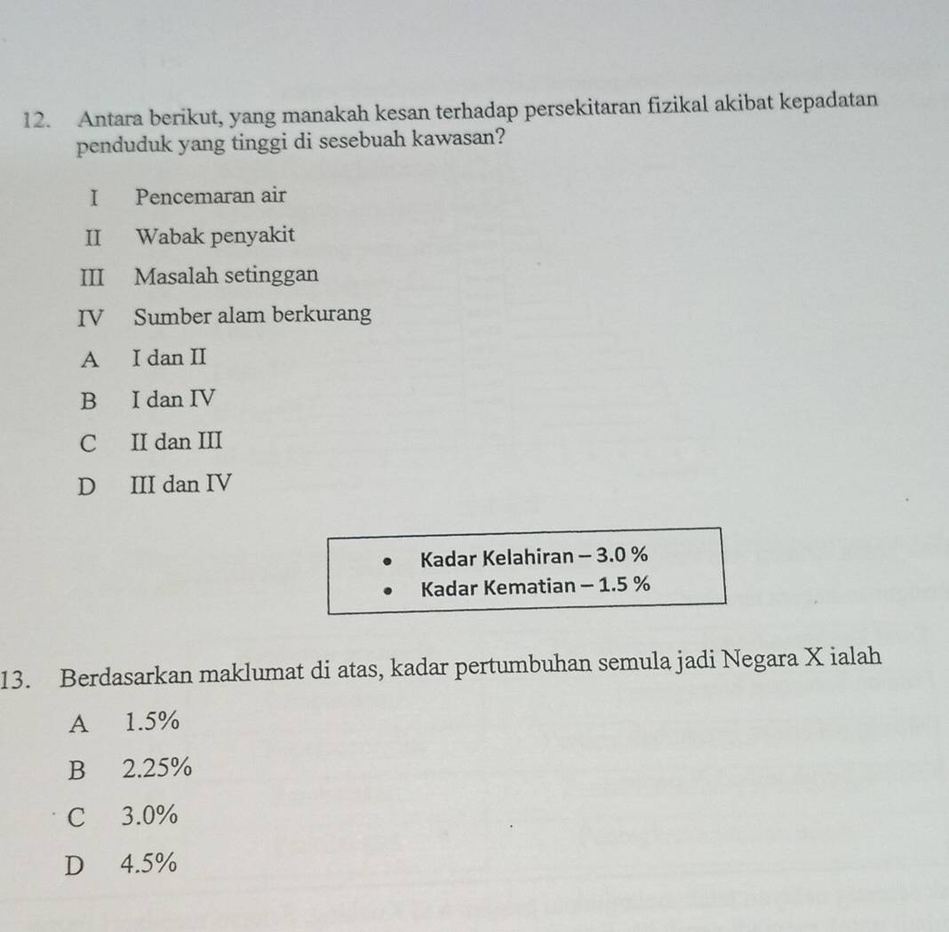 Antara berikut, yang manakah kesan terhadap persekitaran fizikal akibat kepadatan
penduduk yang tinggi di sesebuah kawasan?
I Pencemaran air
II Wabak penyakit
III Masalah setinggan
IV Sumber alam berkurang
A I dan II
B I dan IV
C II dan III
D III dan IV
Kadar Kelahiran - 3.0 %
Kadar Kematian - 1.5 %
13. Berdasarkan maklumat di atas, kadar pertumbuhan semula jadi Negara X ialah
A 1.5%
B 2.25%
C 3.0%
D 4.5%