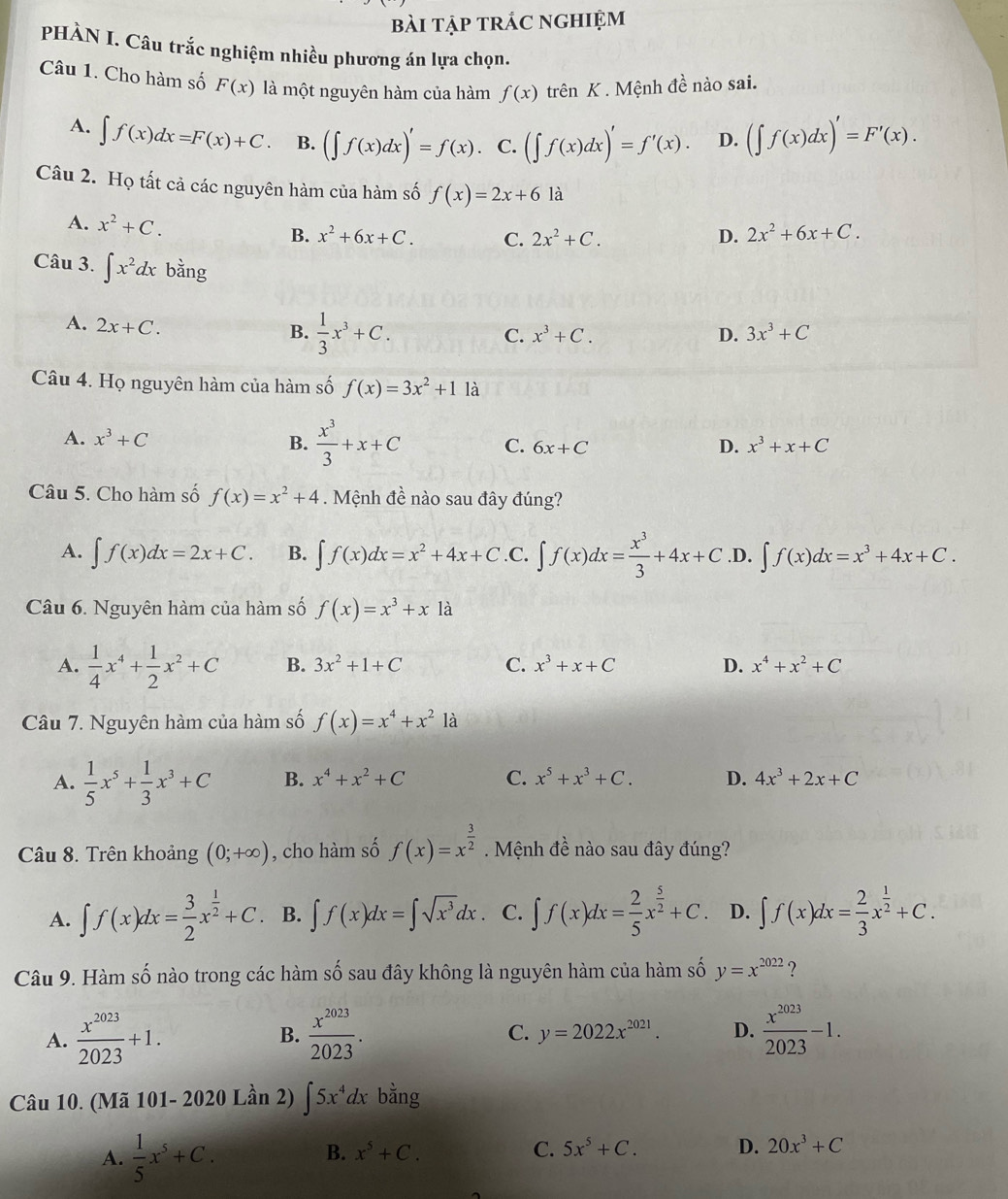 bài tập trắc nghiệm
PHÀN I. Câu trắc nghiệm nhiều phương án lựa chọn.
Câu 1. Cho hàm số F(x) là một nguyên hàm của hàm f(x) trên K . Mệnh dhat e nào sai.
A. ∈t f(x)dx=F(x)+C. B. (∈t f(x)dx)'=f(x). C. (∈t f(x)dx)'=f'(x). D. (∈t f(x)dx)'=F'(x).
Câu 2. Họ tất cả các nguyên hàm của hàm số f(x)=2x+6 là
A. x^2+C.
B. x^2+6x+C. C. 2x^2+C. D. 2x^2+6x+C.
Câu 3. ∈t x^2dx bằng
A. 2x+C.
B.  1/3 x^3+C.
C. x^3+C. D. 3x^3+C
Câu 4. Họ nguyên hàm của hàm số f(x)=3x^2+1 là
A. x^3+C B.  x^3/3 +x+C 6x+C D. x^3+x+C
C.
Câu 5. Cho hàm số f(x)=x^2+4. Mệnh đề nào sau đây đúng?
A. ∈t f(x)dx=2x+C. B. ∈t f(x)dx=x^2+4x+C .C. ∈t f(x)dx= x^3/3 +4x+C .D. ∈t f(x)dx=x^3+4x+C.
Câu 6. Nguyên hàm của hàm số f(x)=x^3+x1a
A.  1/4 x^4+ 1/2 x^2+C B. 3x^2+1+C C. x^3+x+C D. x^4+x^2+C
Câu 7. Nguyên hàm của hàm số f(x)=x^4+x^21dot a
A.  1/5 x^5+ 1/3 x^3+C B. x^4+x^2+C C. x^5+x^3+C. D. 4x^3+2x+C
Câu 8. Trên khoảng (0;+∈fty ) , cho hàm số f(x)=x^(frac 3)2. Mệnh đề nào sau đây đúng?
A. ∈t f(x)dx= 3/2 x^(frac 1)2+C B. ∈t f(x)dx=∈t sqrt(x^3)dx. C. ∈t f(x)dx= 2/5 x^(frac 5)2+C. D. ∈t f(x)dx= 2/3 x^(frac 1)2+C.
Câu 9. Hàm số nào trong các hàm số sau đây không là nguyên hàm của hàm số y=x^(2022) ?
A.  x^(2023)/2023 +1.  x^(2023)/2023 . C. y=2022x^(2021). D.  x^(2023)/2023 -1.
B.
Câu 10. (Mã 101- 2020 Lần 2) ∈t 5x^4dx bằng
A.  1/5 x^5+C.
B. x^5+C. C. 5x^5+C. D. 20x^3+C