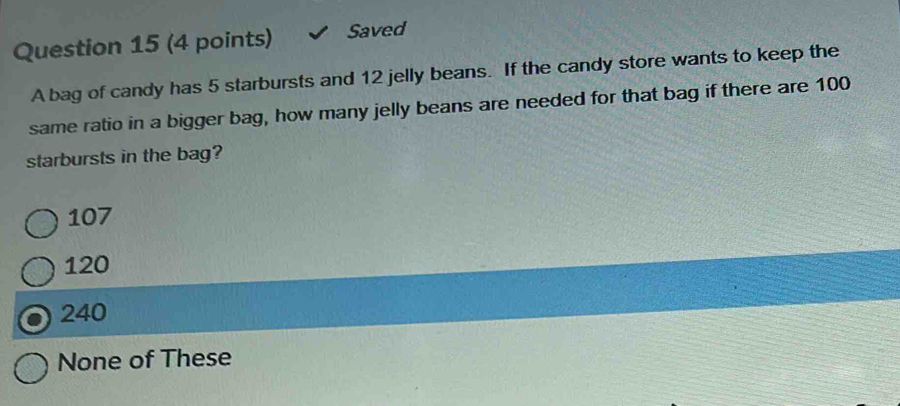 Saved
A bag of candy has 5 starbursts and 12 jelly beans. If the candy store wants to keep the
same ratio in a bigger bag, how many jelly beans are needed for that bag if there are 100
starbursts in the bag?
107
120
240
None of These