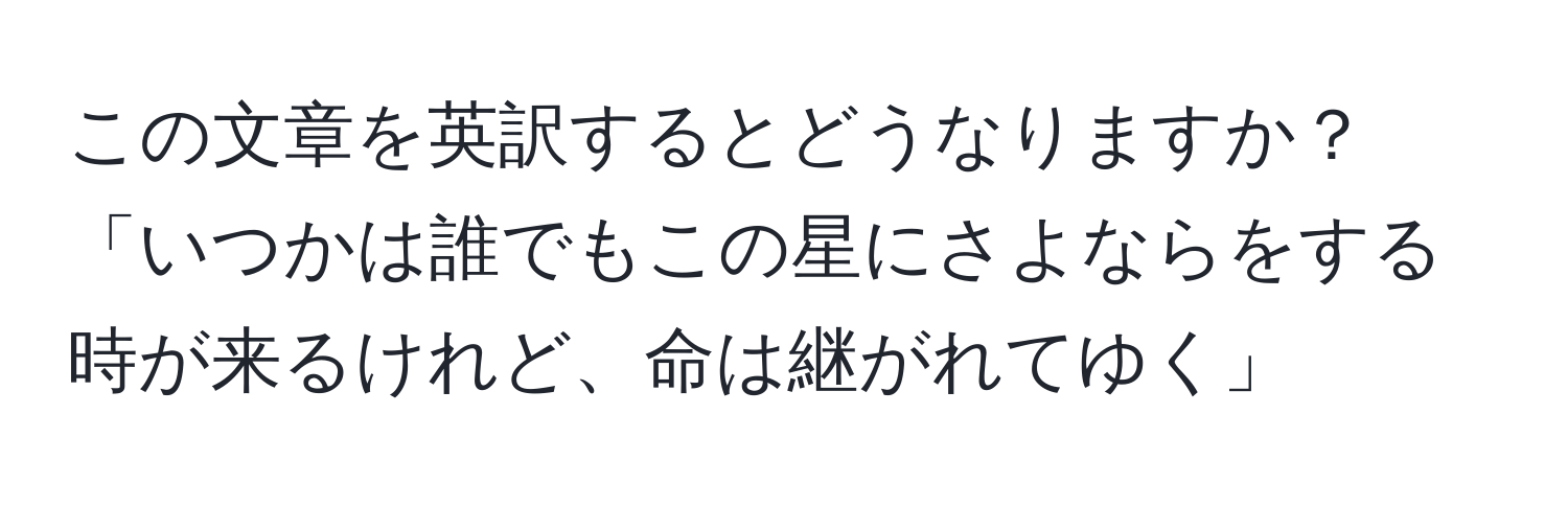 この文章を英訳するとどうなりますか？「いつかは誰でもこの星にさよならをする時が来るけれど、命は継がれてゆく」