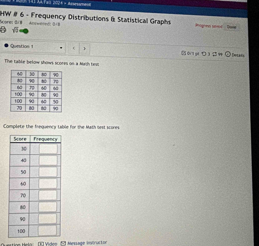 3 × Mäth 143 AA Fall 2024 > Assessment 
HW # 6 - Frequency Distributions & Statistical Graphs Progress saved Donve 
Score: 0/8 Answered: 0/8 
sqrt(0) 
Question 1 ( > 0/1 pt つ 3 99 Details 
The table below shows scores on a Math test 
Complete the frequency table for the Math test scores 
Vídeo Message instructor