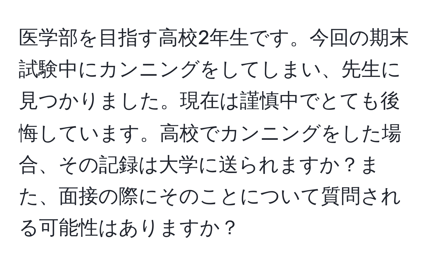 医学部を目指す高校2年生です。今回の期末試験中にカンニングをしてしまい、先生に見つかりました。現在は謹慎中でとても後悔しています。高校でカンニングをした場合、その記録は大学に送られますか？また、面接の際にそのことについて質問される可能性はありますか？