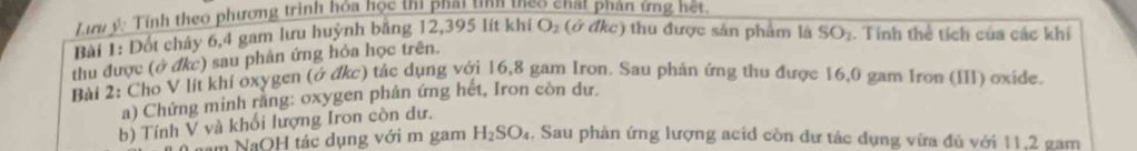 Lưu ý: Tính theo phương trình hóa học thị phai tnh teo chạt phân ứng hệt 
Bài 1: Đốt chảy 6, 4 gam lưu huỳnh băng 12,395 lít khí O_2 (ở đkc) thu được sản phẩm là SO_2. Tính thẻ tích của các khí 
thu được (ở đkc) sau phân ứng hỏa học trên. 
Bài 2: Cho V lít khí oxygen (ở đkc) tác dụng với 16,8 gam Iron. Sau phân ứng thu được 16,0 gam Iron (III) oxide. 
a) Chứng minh rang: oxygen phản ứng hết, Iron còn dư. 
b) Tính V và khối lượng Iron còn dư. 
am NaOH tác dụng với m gam H_2SO_4. Sau phản ứng lượng acid còn dư tác dụng vừa đủ với 11,2 gam