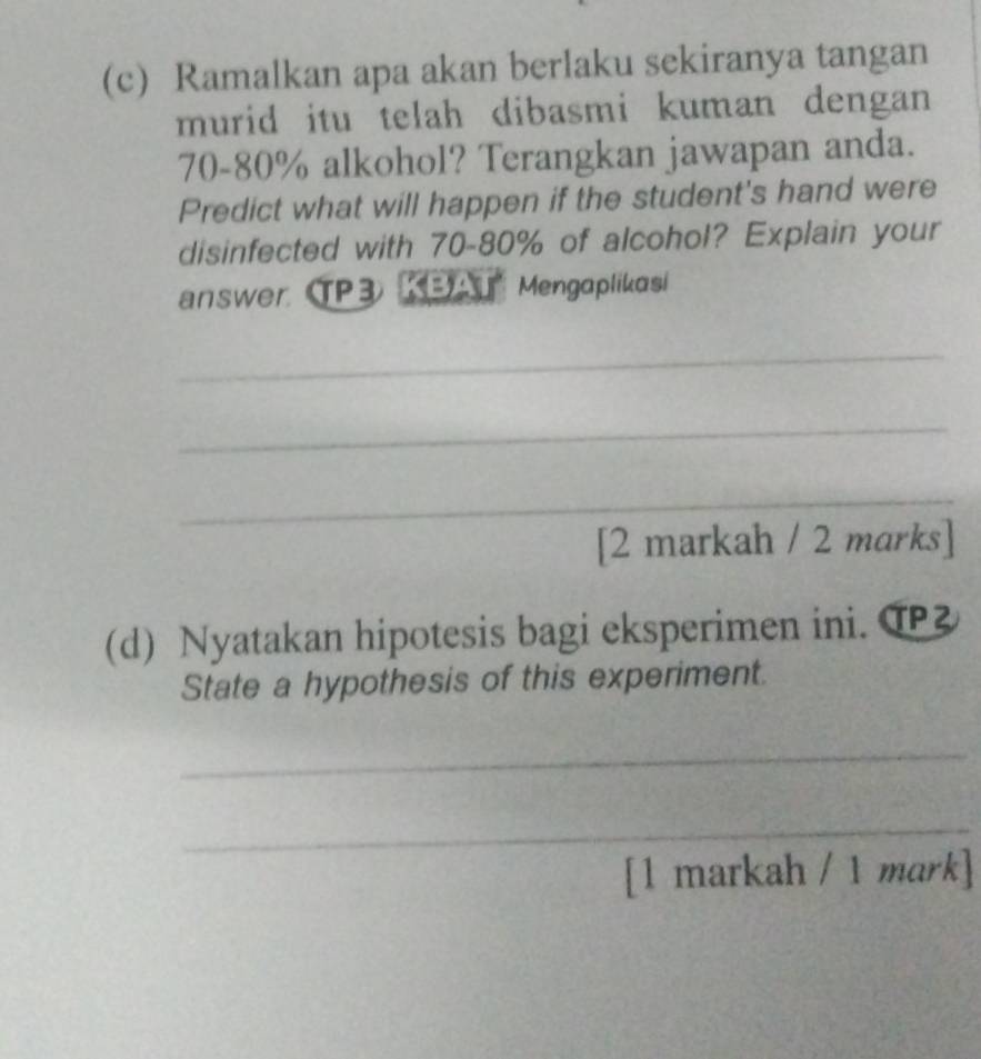 Ramalkan apa akan berlaku sekiranya tangan 
murid itu telah dibasmi kuman dengan
70-80% alkohol? Terangkan jawapan anda. 
Predict what will happen if the student's hand were 
disinfected with 70-80% of alcohol? Explain your 
answer TP3 KBAT Mengaplikasi 
_ 
_ 
_ 
[2 markah / 2 marks] 
(d) Nyatakan hipotesis bagi eksperimen ini. T 
State a hypothesis of this experiment. 
_ 
_ 
[1 markah / 1 mark]