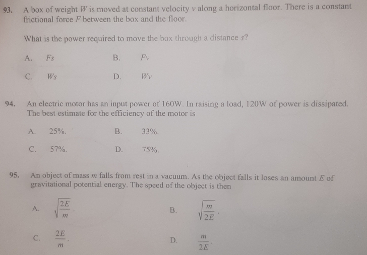 A box of weight W is moved at constant velocity v along a horizontal floor. There is a constant
frictional force F between the box and the floor.
What is the power required to move the box through a distance s?
A. Fs B. F_V
C. Ws D. Wv
94. An electric motor has an input power of 160W. In raising a load, 120W of power is dissipated.
The best estimate for the efficiency of the motor is
A. 25%. B. 33%.
C. 57%. D. 75%.
95. An object of mass m falls from rest in a vacuum. As the object falls it loses an amount E of
gravitational potential energy. The speed of the object is then
A. sqrt(frac 2E)m. sqrt(frac m)2E. 
B.
C.  2E/m .  m/2E ·
D.