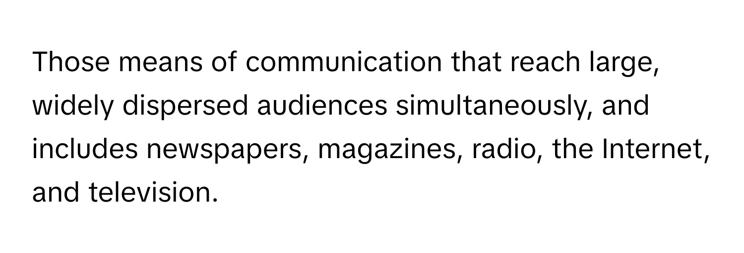 Those means of communication that reach large, widely dispersed audiences simultaneously, and includes newspapers, magazines, radio, the Internet, and television.