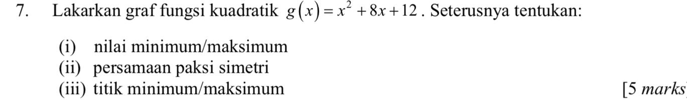 Lakarkan graf fungsi kuadratik g(x)=x^2+8x+12. Seterusnya tentukan: 
(i) nilai minimum/maksimum 
(ii) persamaan paksi simetri 
(iii) titik minimum/maksimum [5 marks