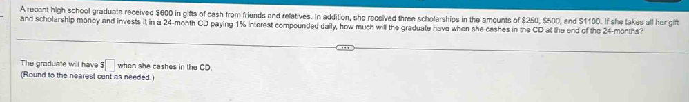 A recent high school graduate received $600 in gifts of cash from friends and relatives. In addition, she received three scholarships in the amounts of $250, $500, and $1100. If she takes all her gift 
and scholarship money and invests it in a 24-month CD paying 1% interest compounded daily, how much will the graduate have when she cashes in the CD at the end of the 24-months? 
The graduate will have $□ when she cashes in the CD. 
(Round to the nearest cent as needed.)