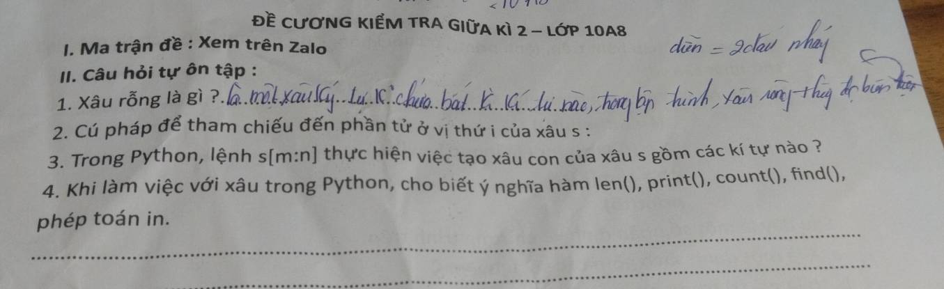 Đề CươNG KIểM TRA GIữA kì 2 - lớp 10A8
I. Ma trận đề : Xem trên Zalo 
II. Câu hỏi tự ôn tập : 
1. Xâu rỗng là gì ?._ 
2. Cú pháp để tham chiếu đến phần tử ở vị thứ i của xâu s : 
3. Trong Python, lệnh s[m:n] thực hiện việc tạo xâu con của xâu s gồm các kí tự nào ? 
4. Khi làm việc với xâu trong Python, cho biết ý nghĩa hàm len(), print(), count(), find(), 
_ 
phép toán in. 
_