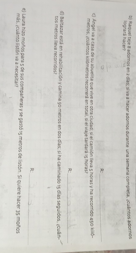Raquel teje 8 adornos en 2 días; si va a hacer adornos durante una semana completa, ¿cuántos adornos 
logrará hacer? 
R:_ 
c) Ángel va a casa de su abuelita que vive en otra ciudad; si el camión lleva 5 horas y ha recorrido 450 kiló-
metros, ¿cuántos kilómetros recorrerá en total, si el viaje tardará 15 horas? 
R:_ 
d) Baltazar está en rehabilitación y camina 50 metros en dos días; si ha caminado 15 días seguidos, ¿cuán- 
tos metros lleva recorridos? 
_ 
R: 
e) Laura hizo moños para 5 de sus compañeras y se gastó 15 metros de listón. Si quiere hacer 35 moños 
más, ¿cuánto listón va a necesitar?