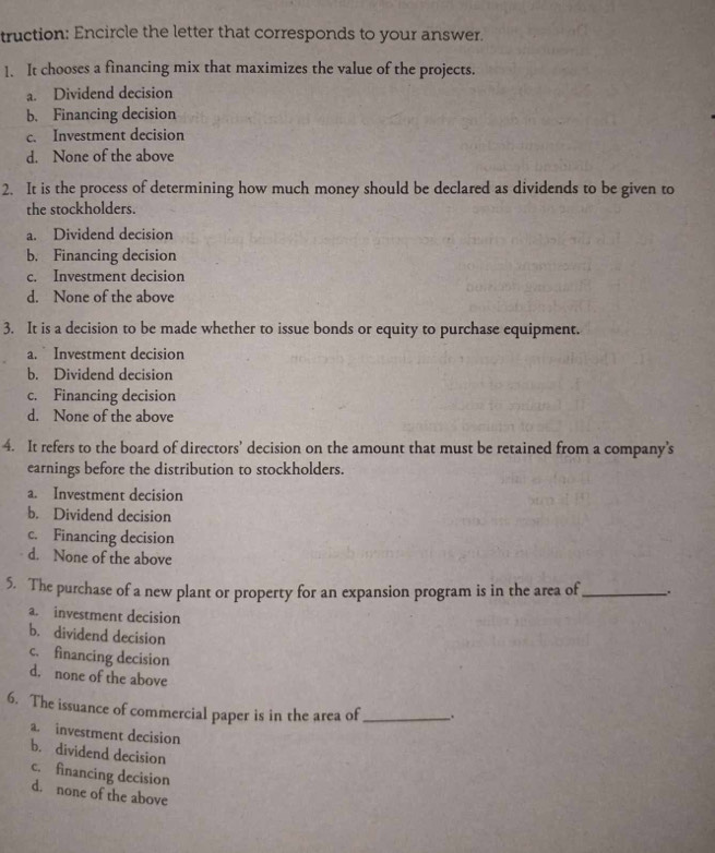 truction: Encircle the letter that corresponds to your answer.
1. It chooses a financing mix that maximizes the value of the projects.
a. Dividend decision
b. Financing decision
c. Investment decision
d. None of the above
2. It is the process of determining how much money should be declared as dividends to be given to
the stockholders.
a. Dividend decision
b. Financing decision
c. Investment decision
d. None of the above
3. It is a decision to be made whether to issue bonds or equity to purchase equipment.
a. Investment decision
b. Dividend decision
c. Financing decision
d. None of the above
4. It refers to the board of directors’ decision on the amount that must be retained from a company’s
earnings before the distribution to stockholders.
a. Investment decision
b. Dividend decision
c. Financing decision
d. None of the above
5. The purchase of a new plant or property for an expansion program is in the area of_ .
a. investment decision
b. dividend decision
c. financing decision
d. none of the above
6. The issuance of commercial paper is in the area of _.
a. investment decision
b. dividend decision
c. financing decision
d. none of the above