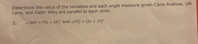 Determine the value of the variables and each angle measure given Cane Avenue, UN 
Lane, and Gator Alley are parallel to each other. 
2. ∠ LMO=(9x+18)^circ  and ∠ PZJ=(2x+19)^circ 