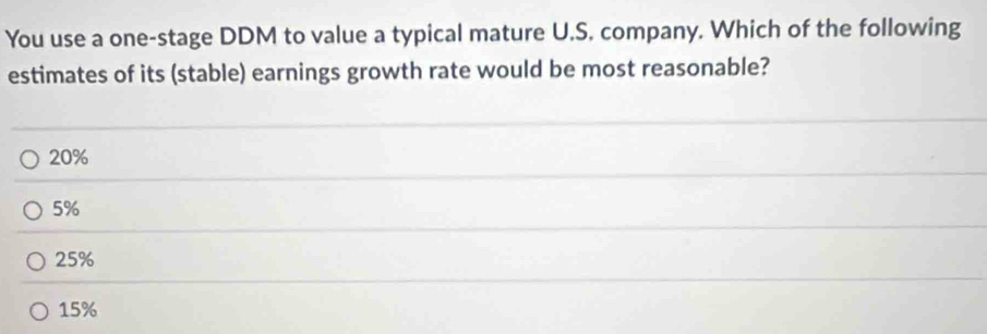 You use a one-stage DDM to value a typical mature U.S. company. Which of the following
estimates of its (stable) earnings growth rate would be most reasonable?
20%
5%
25%
15%