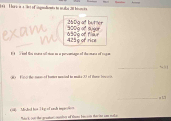 Question 
(a) Here is a list of ingredients to make 20 biscuits.
260g of butter 
exam 500g of sugar
650g of flour
425g of rice 
(1) Find the mass of rice as a percentage of the mass of sugar. 
_ % [1] 
(ii) Find the mass of butter needed to make 35 of these biscuits. 
_g [2] 
(iii) Michel has 2kg of each ingradient. 
Work out the greatest number of these biscuits that he can make