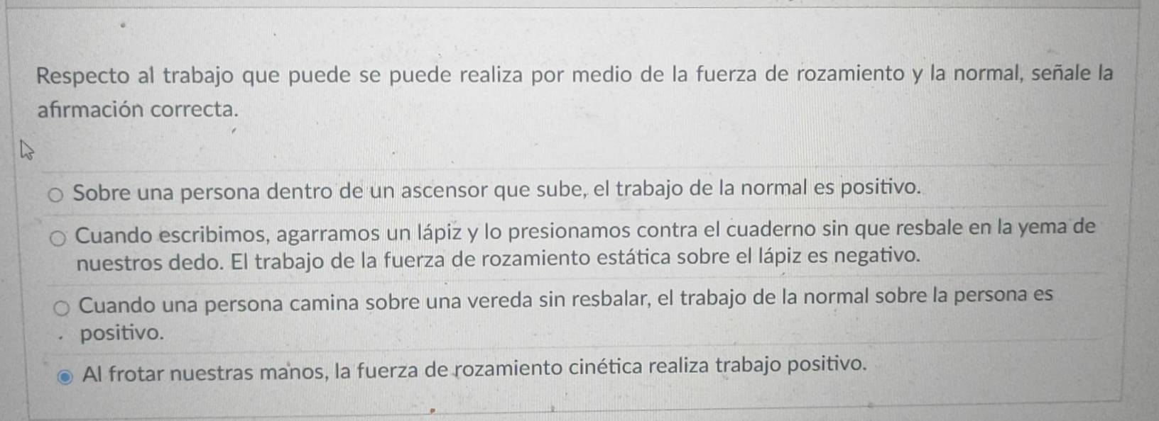 Respecto al trabajo que puede se puede realiza por medio de la fuerza de rozamiento y la normal, señale la
afrmación correcta.
Sobre una persona dentro de un ascensor que sube, el trabajo de la normal es positivo.
Cuando escribimos, agarramos un lápiz y lo presionamos contra el cuaderno sin que resbale en la yema de
nuestros dedo. El trabajo de la fuerza de rozamiento estática sobre el lápiz es negativo.
Cuando una persona camina sobre una vereda sin resbalar, el trabajo de la normal sobre la persona es
positivo.
Al frotar nuestras manos, la fuerza de rozamiento cinética realiza trabajo positivo.