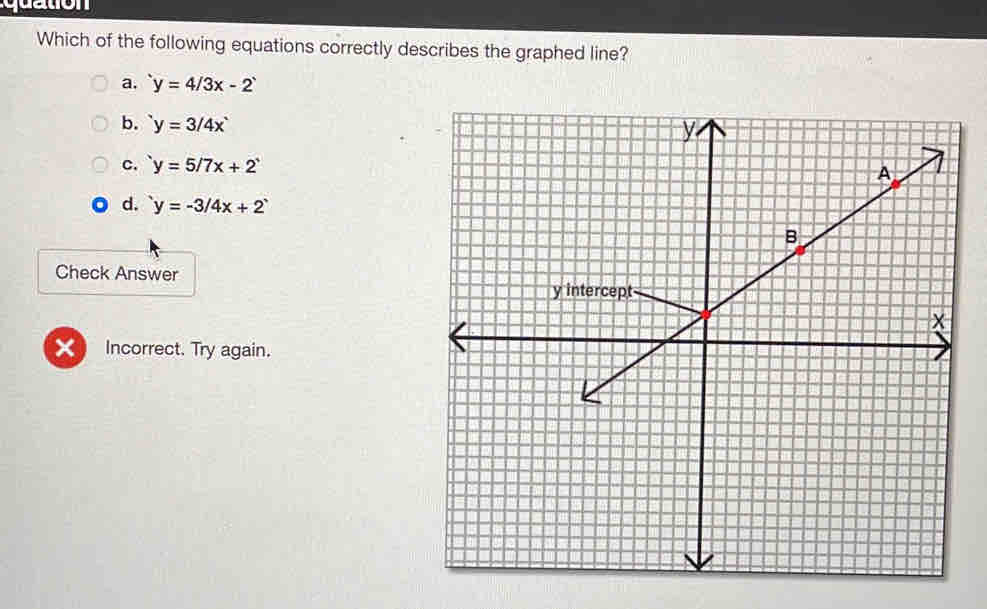 Which of the following equations correctly describes the graphed line?
a, y=4/3x-2
b. y=3/4x
c. y=5/7x+2
d. y=-3/4x+2
Check Answer
X Incorrect. Try again.