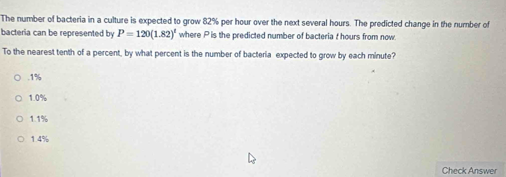 The number of bacteria in a culture is expected to grow 82% per hour over the next several hours. The predicted change in the number of
bacteria can be represented by P=120(1.82)^t where P is the predicted number of bacteria t hours from now.
To the nearest tenth of a percent, by what percent is the number of bacteria expected to grow by each minute?. 1%
1.0%
1.1%
1.4%
Check Answer