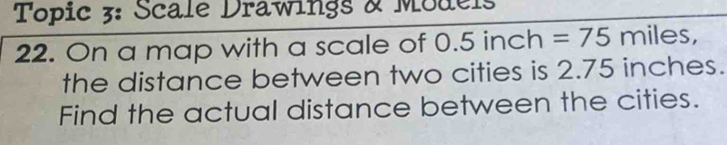 Topic 3: Scale Drawings & Models 
22. On a map with a scale of 0. 5 inch =75 miles, 
the distance between two cities is 2.75 inches. 
Find the actual distance between the cities.