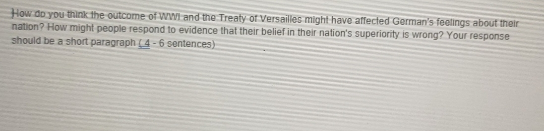 How do you think the outcome of WWI and the Treaty of Versailles might have affected German's feelings about their 
nation? How might people respond to evidence that their belief in their nation's superiority is wrong? Your response 
should be a short paragraph ( 4 - 6 sentences)