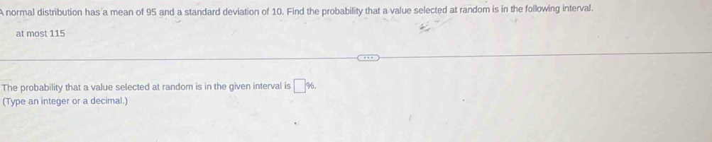 A normal distribution has a mean of 95 and a standard deviation of 10. Find the probability that a value selected at random is in the following interval. 
at most 115
The probability that a value selected at random is in the given interval is □ %. 
(Type an integer or a decimal.)