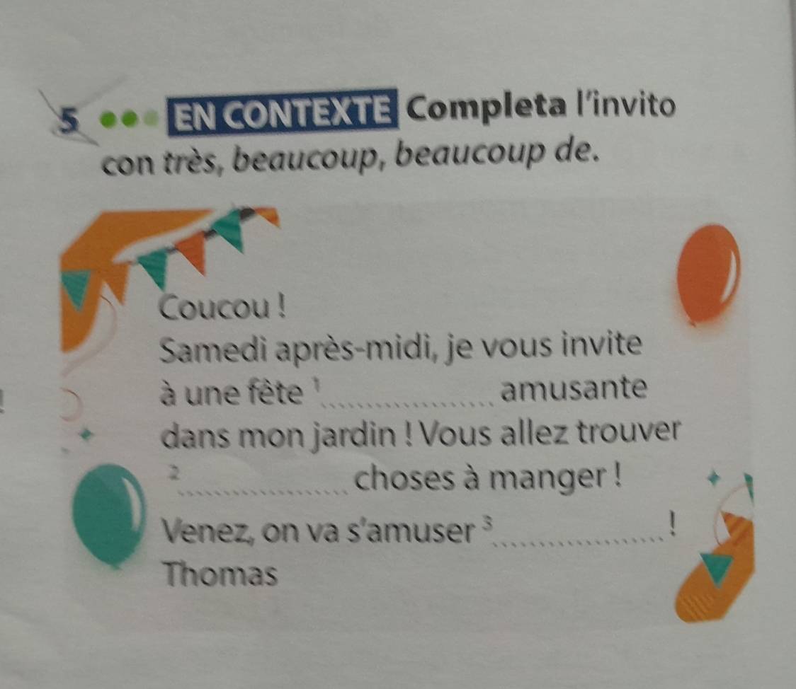 5 ** EN CONTEXTE Completa l'invito 
con très, beaucoup, beaucoup de. 
Coucou ! 
Samedi après-midi, je vous invite 
à une fête '_ amusante 
dans mon jardin ! Vous allez trouver 
2 
_choses à manger ! 
Venez, on va s'amuser frac  3_ 、 
Thomas