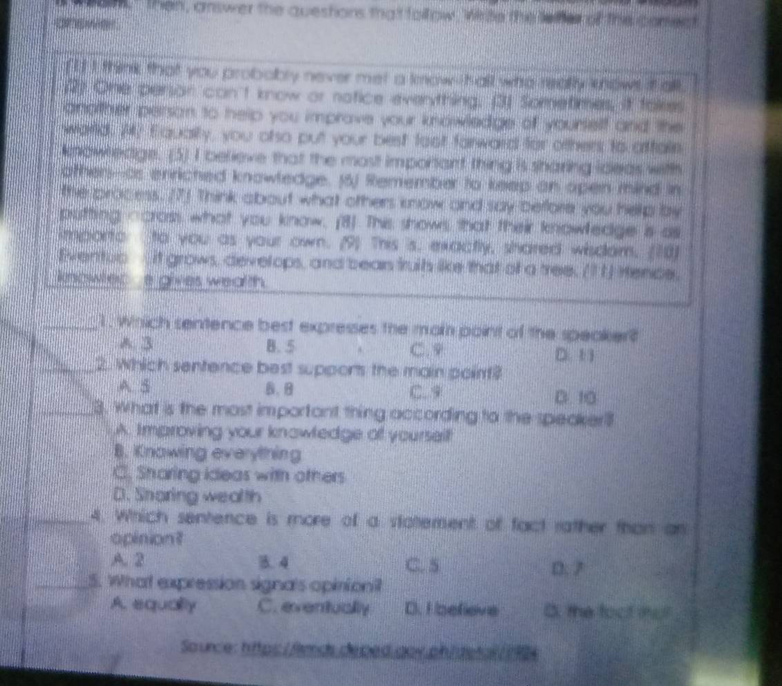 ank Then, answer the questions that follow, Wiite the leifer of the comect

ft I think that you probobly never met a kmow hall who really knows it all
(2) One person can't know or notice everything. (3) Sometimes, it fakes
another person to help you imprave your knowledge of yourtelf and the
warld. 20 Equally, you onso put your best fost farward for others to affain
kplowledge. (5) I believe that the most important thing is sharing ideas with
othen--as enriched knowledge. J5) Remember to keep an open mind in
tte process. (7) Think about what others know and say before you hellp by
putting ccross what you know. (3) This shows that their knowledge is as
importo to you as your own. (9) This is, exactly, shared wisdam. (10)
Eventub it grows, develops, and bean truih like that of a tree. (1 1) Hence,
knowler a gives wealth .
_1, Which sentence best expresses the mat point of the speaker?
A. 3 B. 5 C. 9 D. 1 1
_2. Which sentence best supports the main point?
A. 5 B. 8 C. 9
D. 10
_3. what is the most important thing according to the speaker?
A. Improving your knowledge of yourself
B. Knowing everything
C. Sharing ideas with others
D. Snaring wealth
_4. Which sentence is more of a stotement of fact rather than an
opinion?
A. 2 B. 4 C. 5 D. 7
_5. What expression signa's opiniont
A. equality C. eventually D. Fefieve B the foot tmar
Source: https: /fards deped por ph| detal 14