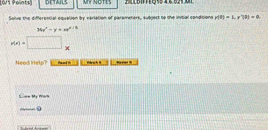 details MY NOTES 2ILLDIFFEQ10 4.6.021.MI. 
Solve the differential equation by variation of parameters, subject to the initial conditions y(0)=1, y'(0)=0.
36y°-y=xe^(x/6)
y(x)= □ × 
Need Help? Read h Watch It Master it 
Stow My Work 
(Optional) 
Submit Answer