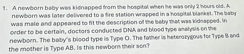 A newborn baby was kidnapped from the hospital when he was only 2 hours old. A 
newborn was later delivered to a fire station wrapped in a hospital blanket. The baby 
was male and appeared to fit the description of the baby that was kidnapped. In 
order to be certain, doctors conducted DNA and blood type analysis on the 
newborn. The baby’s blood type is Type O. The father is heterozygous for Type B and 
the mother is Type AB. Is this newborn their son?