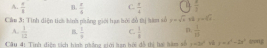 A.  π /8  B.  π /6  C.  π /4   π /2 
Câu 3: Tính diện tích hình phẳng giới hạn bởi đồ thị hàm số y=sqrt(x) và y=sqrt[3](x).
A.  1/12  B.  1/9  C.  1/8  D.  1/15 
Câu 4: Tinh điện tích hình phẳng giới hạn bởi đồ thị hai hàm số y=2x^2 vá y=x^4-2x^3 trong