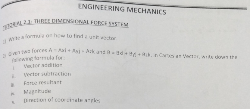 ENGINEERING MECHANICS
TUTORIAL 2.1: THREE DIMENSIONAL FORCE SYSTEM
1) Write a formula on how to find a unit vector.
2) Given two forces A=Axi+Ayj+Azk and B=Bxi+Byj+Bzk. In Cartesian Vector, write down the
following formula for:
i. Vector addition
ii. Vector subtraction
iii. Force resultant
iv. Magnitude
v. Direction of coordinate angles