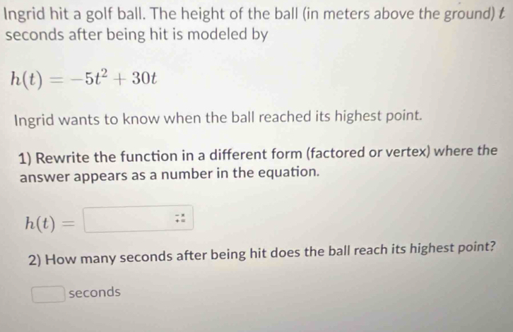 Ingrid hit a golf ball. The height of the ball (in meters above the ground) t 
seconds after being hit is modeled by
h(t)=-5t^2+30t
Ingrid wants to know when the ball reached its highest point. 
1) Rewrite the function in a different form (factored or vertex) where the 
answer appears as a number in the equation.
h(t)=□
2) How many seconds after being hit does the ball reach its highest point?
seconds