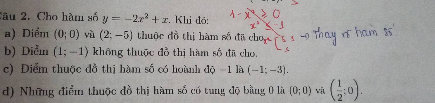 Cho hàm số y=-2x^2+x. Khi đó: 
a) Diểm (0;0) và (2;-5) thuộc đồ thị hàm số đã cho y
b) Diểm (1;-1) không thuộc đồ thị hàm số đã cho. 
c) Điểm thuộc đồ thị hàm số có hoành độ −1 là (-1;-3). 
d) Những điểm thuộc đồ thị hàm số có tung độ bằng 0 là (0;0) và ( 1/2 ;0).