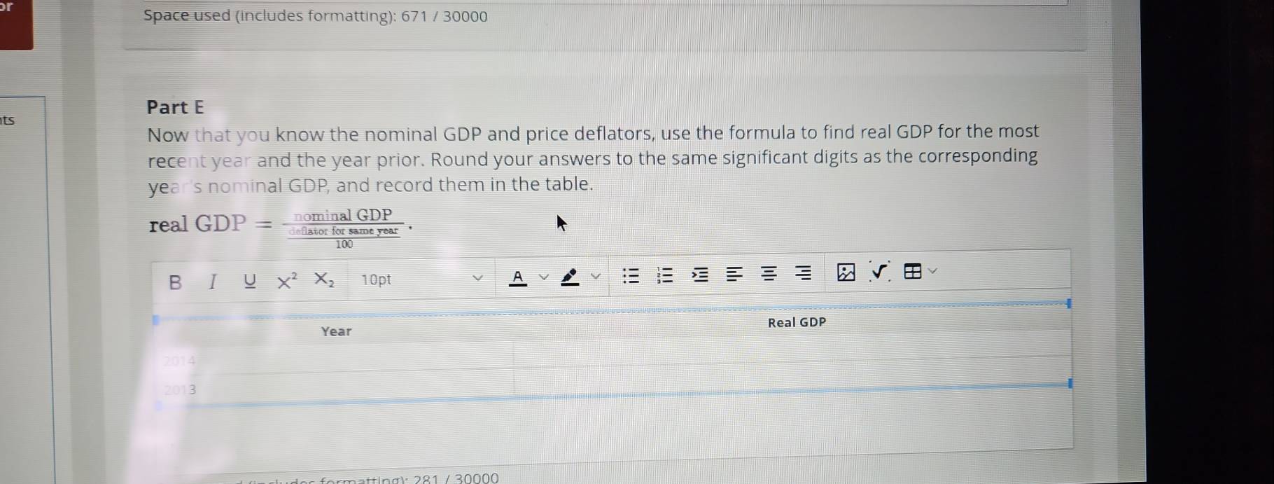 or 
Space used (includes formatting): 671 / 30000 
Part E 
ts 
Now that you know the nominal GDP and price deflators, use the formula to find real GDP for the most 
recent year and the year prior. Round your answers to the same significant digits as the corresponding 
year's nominal GDP, and record them in the table. 
real GDP=frac nominalGDP (..inficrforsameyear)/100 . 
B I U x^2X_210pt A 
; 
Real GDP 
Year 
2014 
2013 
ettin a r 281 / 30000