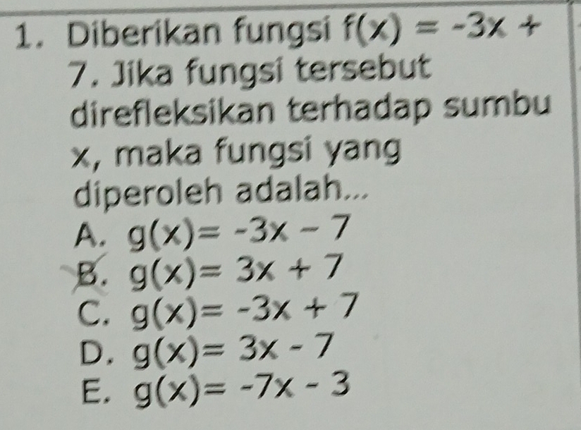 Diberikan fungsi f(x)=-3x+
7. Jika fungsi tersebut
direfleksikan terhadap sumbu
x, maka fungsi yang
diperoleh adalah...
A. g(x)=-3x-7
B. g(x)=3x+7
C. g(x)=-3x+7
D. g(x)=3x-7
E. g(x)=-7x-3