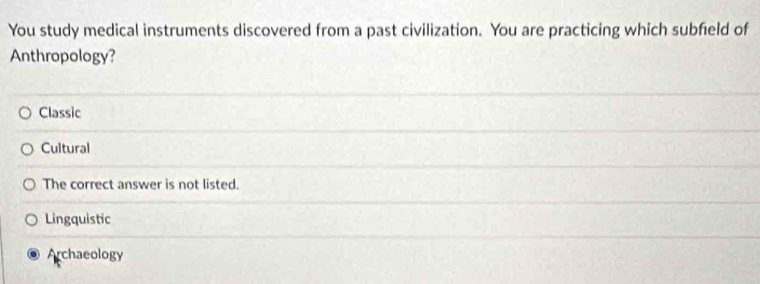 You study medical instruments discovered from a past civilization. You are practicing which subfield of
Anthropology?
Classic
Cultural
The correct answer is not listed.
Lingquistic
Archaeology