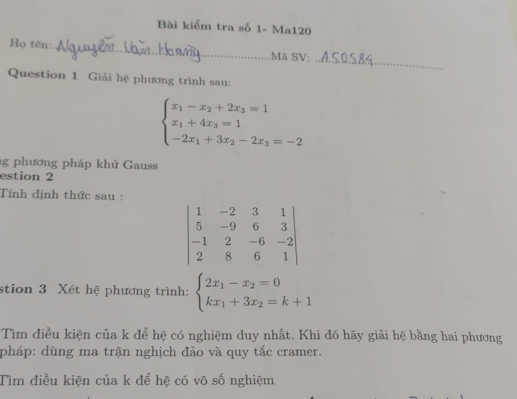 Bài kiểm tra số 1- Ma120
_
Họ tên:_ Mã SV:
Question 1 Giải hệ phương trình sau:
beginarrayl x_1-x_2+2x_3=1 x_1+4x_3=1 -2x_1+3x_2-2x_3=-2endarray.
g phương pháp khử Gauss
estion 2
Tính định thức sau :
beginvmatrix 1&-2&3&1 5&-9&6&3 -1&2&-6&-2 2&8&6&1endvmatrix
stion 3 Xét hệ phương trình: beginarrayl 2x_1-x_2=0 kx_1+3x_2=k+1endarray.
Tìm điều kiện của k để hệ có nghiệm duy nhất. Khi đó hãy giải hệ bằng hai phương
pháp: dùng ma trận nghịch đảo và quy tắc cramer.
Tìm điều kiện của k để hệ có vô số nghiệm