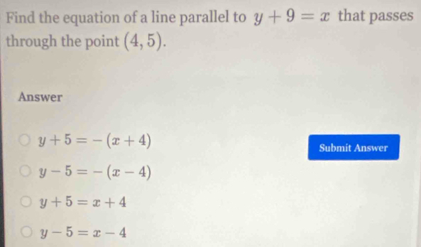 Find the equation of a line parallel to y+9=x that passes
through the point (4,5). 
Answer
y+5=-(x+4)
Submit Answer
y-5=-(x-4)
y+5=x+4
y-5=x-4