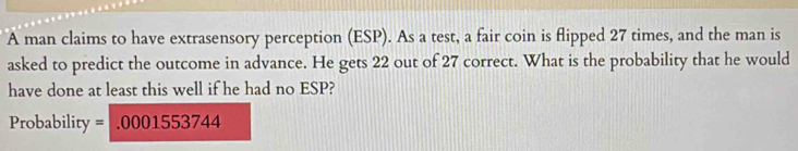 A man claims to have extrasensory perception (ESP). As a test, a fair coin is flipped 27 times, and the man is 
asked to predict the outcome in advance. He gets 22 out of 27 correct. What is the probability that he would 
have done at least this well if he had no ESP? 
Probability =.0001553744