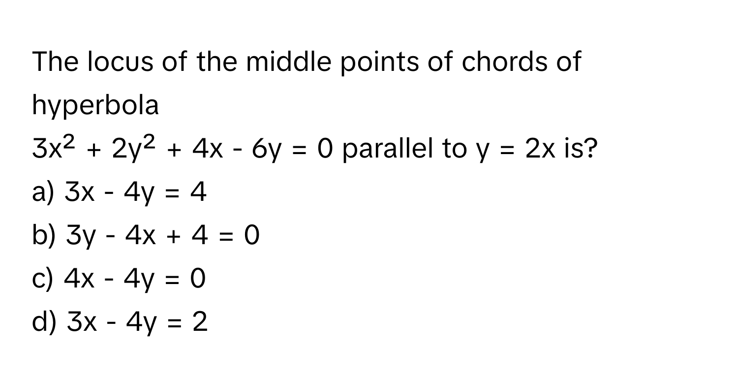 The locus of the middle points of chords of hyperbola 
3x² + 2y² + 4x - 6y = 0 parallel to y = 2x is?
a) 3x - 4y = 4
b) 3y - 4x + 4 = 0
c) 4x - 4y = 0
d) 3x - 4y = 2