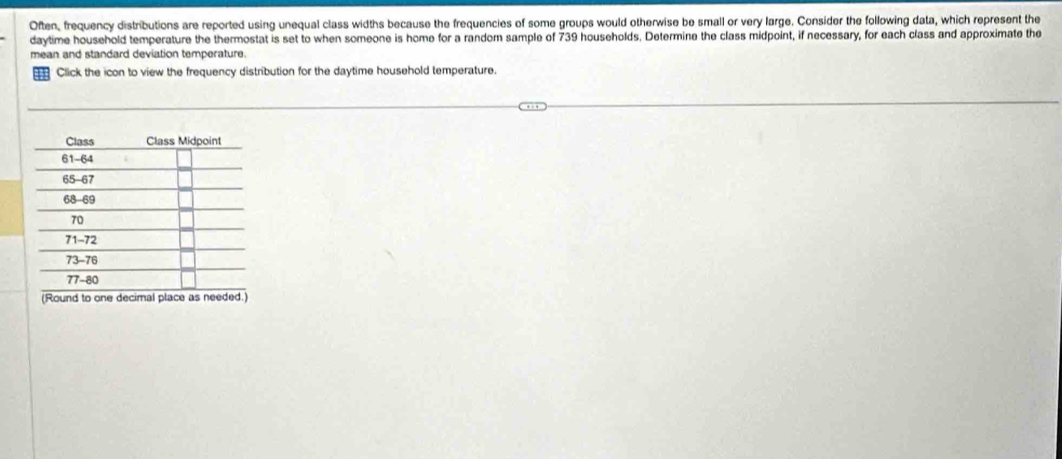Often, frequency distributions are reported using unequal class widths because the frequencies of some groups would otherwise be small or very large. Consider the following data, which represent the 
daytime household temperature the thermostat is set to when someone is home for a random sample of 739 households. Determine the class midpoint, if necessary, for each class and approximate the 
mean and standard deviation temperature. 
Click the icon to view the frequency distribution for the daytime household temperature. 
(Round to one decimal place as)