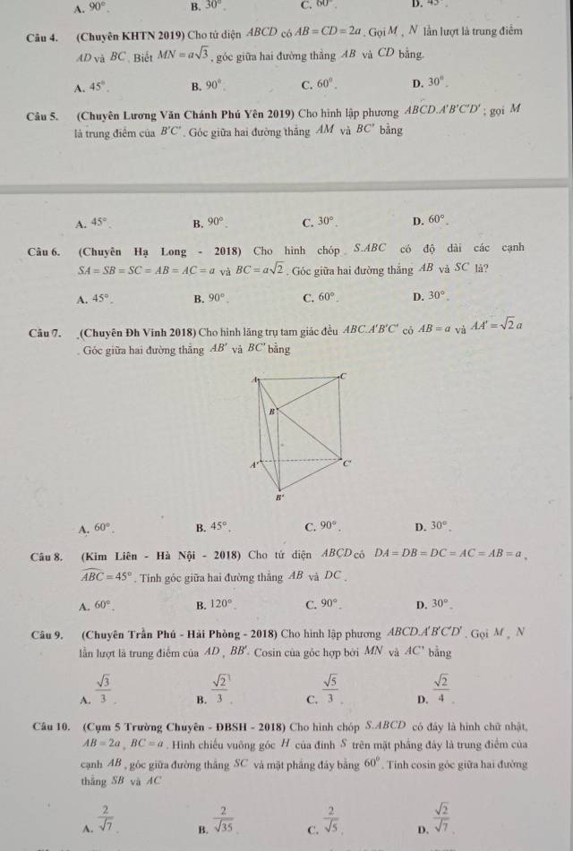 A. 90°. B. 30° C. 60° D. 43
Câu 4. (Chuyên KHTN 2019) Cho tử diện ABCD có AB=CD=2a .GoiM , N lần lượt là trung điểm
AD_VaBC Biết MN=asqrt(3) ,góc giữa hai đường thắng AB và CD bằng.
A. 45°. B. 90°. C. 60°. D. 30°_ 
Câu 5. (Chuyên Lương Văn Chánh Phú Yên 2019) Cho hình lập phương ABCD.A'B'C'D'; gọi M
là trung điểm của B'C' Góc giữa hai đường thắng AM và BC' bằng
A. 45° B. 90° C. 30°. p. 60°.
Câu 6. (Chuyên Hạ Long - 2018) Cho hình chóp S.ABC có độ dài các cạnh
SA=SB=SC=AB=AC=a và BC=asqrt(2). Góc giữa hai đường thắng AB và SC là?
A. 45°. B. 90°. C. 60°. D. 30°.
Câu 7. (Chuyên Đh Vinh 2018) Cho hình lãng trụ tam giác đều ABC.A'B'C' có AB=a AA'=sqrt(2)a
Góc giữa hai đường thẳng AB' và BC' bằng
A. 60°. B. 45°. C. 90°. D. 30°.
Câu 8. (Kim Liên - Hà Nội - 2018) Cho tứ diện ABCD có DA=DB=DC=AC=AB=a
widehat ABC=45°. Tinh góc giữa hai đường thắng AB và DC
A. 60°. B. 120° C. 90°. D. 30°.
Câu 9. (Chuyên Trần Phú - Hải Phòng - 2018) Cho hình lập phương . ABCD.A'B'C'D'. Gọi M , N
lần lượt là trung điểm của AD , BB' Cosin của góc hợp bởi MN và AC' bằng
A.  sqrt(3)/3 .
B.  sqrt(2)/3   sqrt(5)/3 .  sqrt(2)/4 
C.
D.
Câu 10. (Cụm 5 Trường Chuyên - ĐBSH - 2018) Cho hình chóp S.ABCD có đây là hình chữ nhật,
AB=2a,BC=a. Hình chiếu vuông góc H của đình S trên mặt phầng đây là trung điểm của
cạnh AB , góc giữa đường thắng SC và mặt phẳng đây bằng 60°. Tính cosin gộc giữa hai đường
thắng SB và AC
A.  2/sqrt(7)   2/sqrt(35)  C.  2/sqrt(5)  D.  sqrt(2)/sqrt(7) 
B.