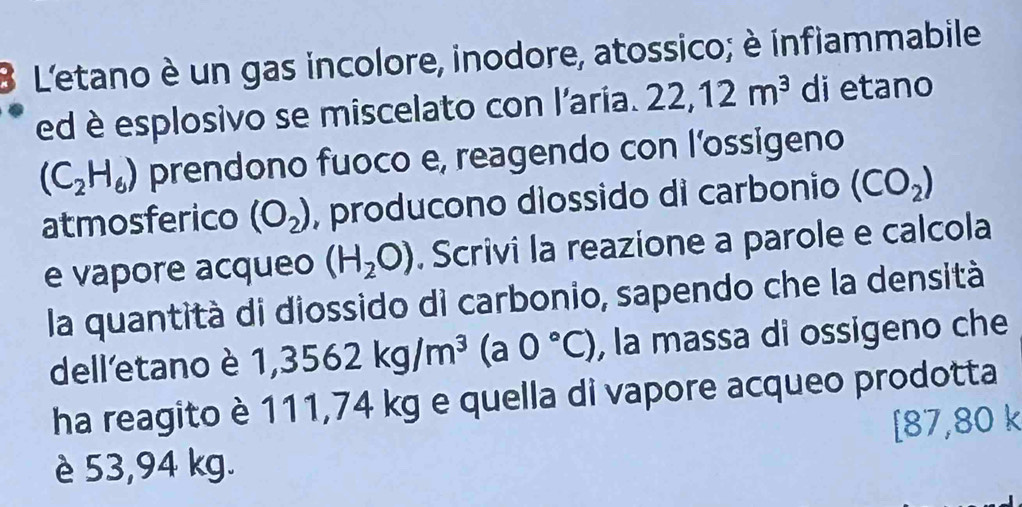 L'etano è un gas incolore, inodore, atossico; è infiammabile 
ed è esplosivo se miscelato con l'aria. 22,12m^3 di etano
(C_2H_6) prendono fuoco e, reagendo con l’ossigeno 
atmosferico (O_2) , producono diossido di carbonio (CO_2)
e vapore acqueo (H_2O). Scrivi la reazione a parole e calcola 
la quantità di diossido di carbonio, sapendo che la densità 
dell'etano è 1,3562kg/m^3(a0°C) , la massa di ossigeno che 
ha reagito è 111,74 kg e quella di vapore acqueo prodotta 
C 37 ,U 0 k
è 53,94 kg.