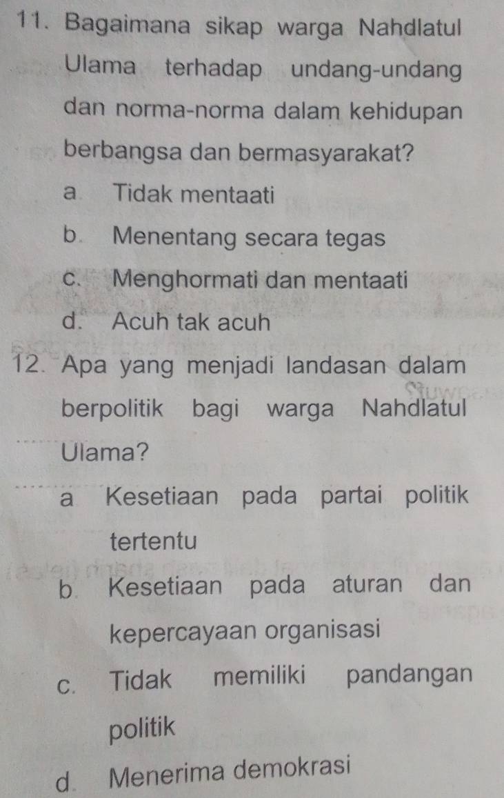 Bagaimana sikap warga Nahdlatul
Ulama terhadap undang-undan
dan norma-norma dalam kehidupan
berbangsa dan bermasyarakat?
a Tidak mentaati
b. Menentang secara tegas
c. Menghormati dan mentaati
d. Acuh tak acuh
12. Apa yang menjadi landasan dalam
berpolitik bagi warga Nahdlatul
Ulama?
a Kesetiaan pada partai politik
tertentu
b Kesetiaan pada aturan dan
kepercayaan organisasi
c. Tidak memiliki pandangan
politik
d. Menerima demokrasi