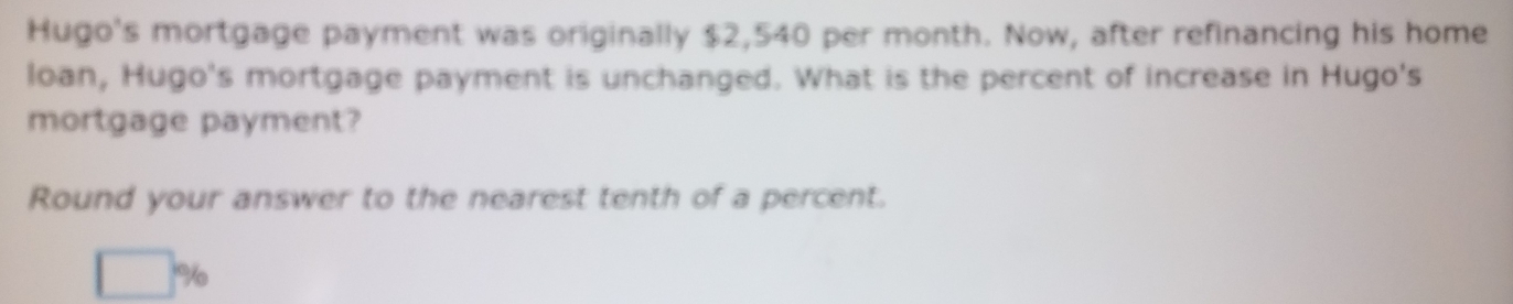 Hugo's mortgage payment was originally $2,540 per month. Now, after refinancing his home 
loan, Hugo's mortgage payment is unchanged. What is the percent of increase in Hugo's 
mortgage payment? 
Round your answer to the nearest tenth of a percent.
□ %