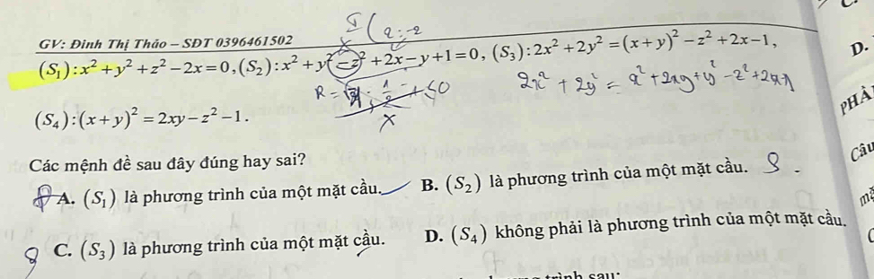 (S_1):x^2+y^2+z^2-2x=0, (S_2):x^2+y^2-z^2+2x-y+1=0, (S_3):2x^2+2y^2=(x+y)^2-z^2+2x-1, GV: Đinh Thị Thảo - SĐT 0396461502
D.
phà
(S_4):(x+y)^2=2xy-z^2-1. 
Các mệnh đề sau đây đúng hay sai?
Câu
A. (S_1) là phương trình của một mặt cầu B. (S_2) là phương trình của một mặt cầu.
m
C. (S_3) là phương trình của một mặt cầu. D. (S_4) không phải là phương trình của một mặt cầu,