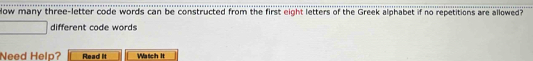 How many three-letter code words can be constructed from the first eight letters of the Greek alphabet if no repetitions are allowed? 
different code words 
Need Help? Read It Watch It