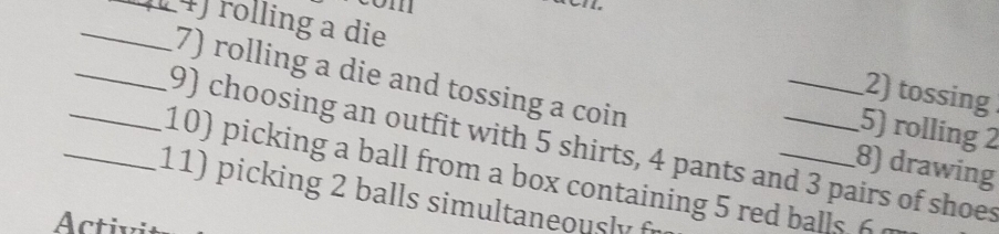 com 
_4) rolling a die 
7) rolling a die and tossing a coin 
2) tossing 
5) rolling 2
_9) choosing an outfit with 5 shirts, 4 pants and 3 pairs of shoes 
8) drawing 
_10) picking a ball from a box containing 5 red balls 6 
11) picking 2 balls simultaneously f